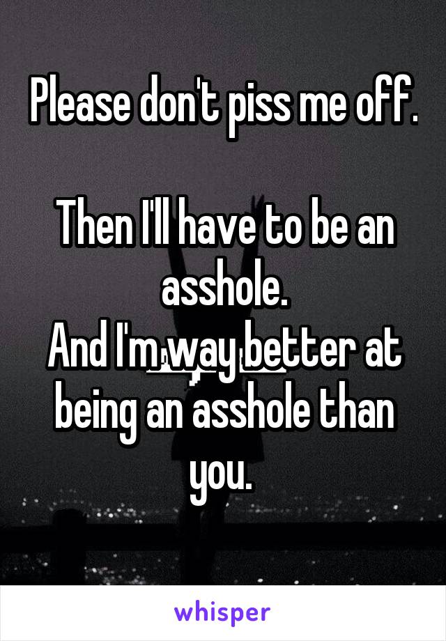 Please don't piss me off. 
Then I'll have to be an asshole.
And I'm way better at being an asshole than you. 
