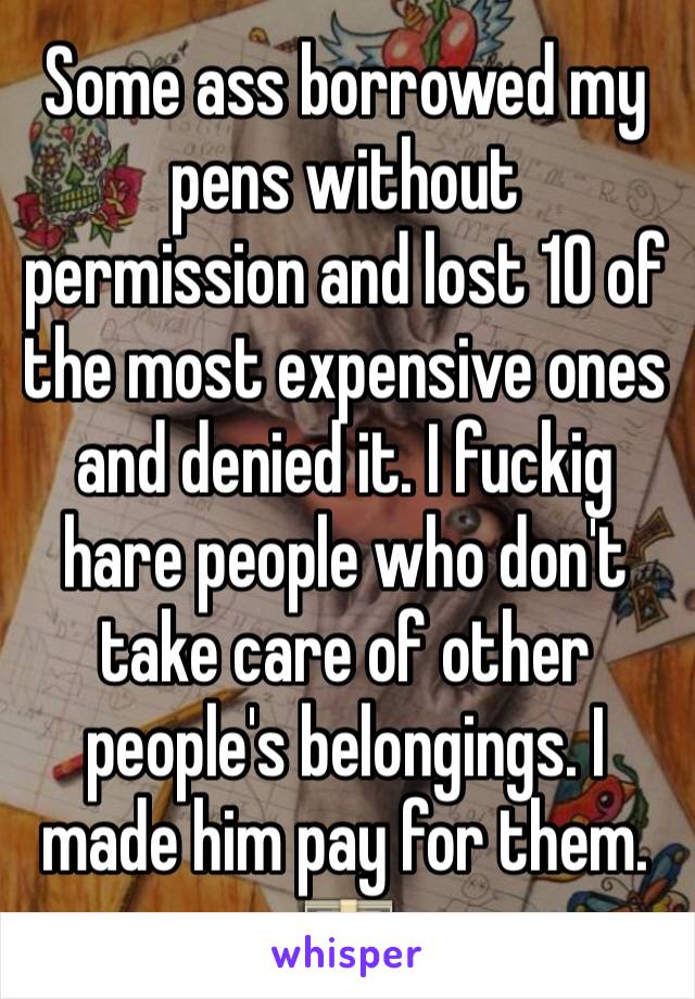 Some ass borrowed my pens without  permission and lost 10 of the most expensive ones and denied it. I fuckig hare people who don't take care of other people's belongings. I made him pay for them. 💵