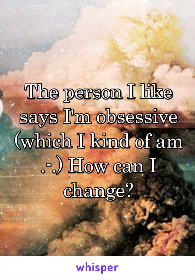 The person I like says I'm obsessive (which I kind of am .-.) How can I change?