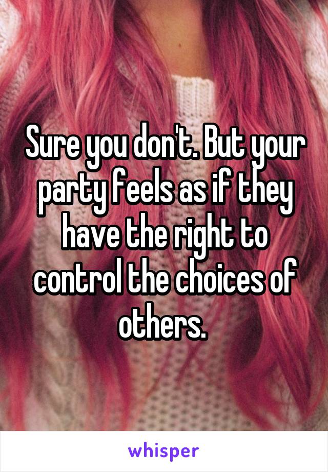 Sure you don't. But your party feels as if they have the right to control the choices of others. 