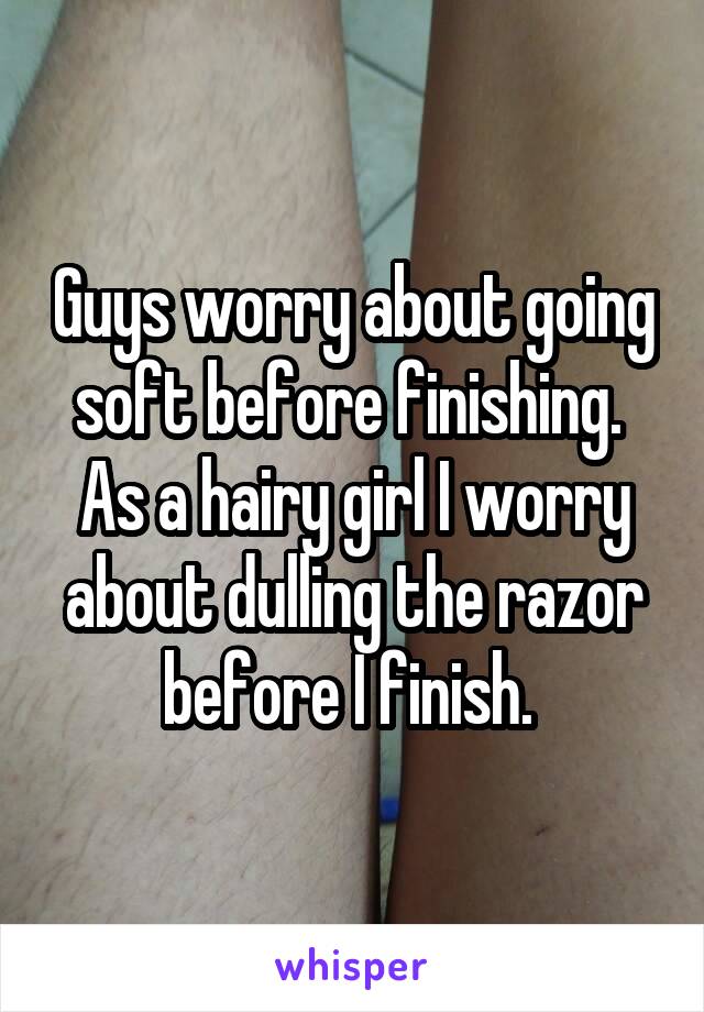 Guys worry about going soft before finishing. 
As a hairy girl I worry about dulling the razor before I finish. 