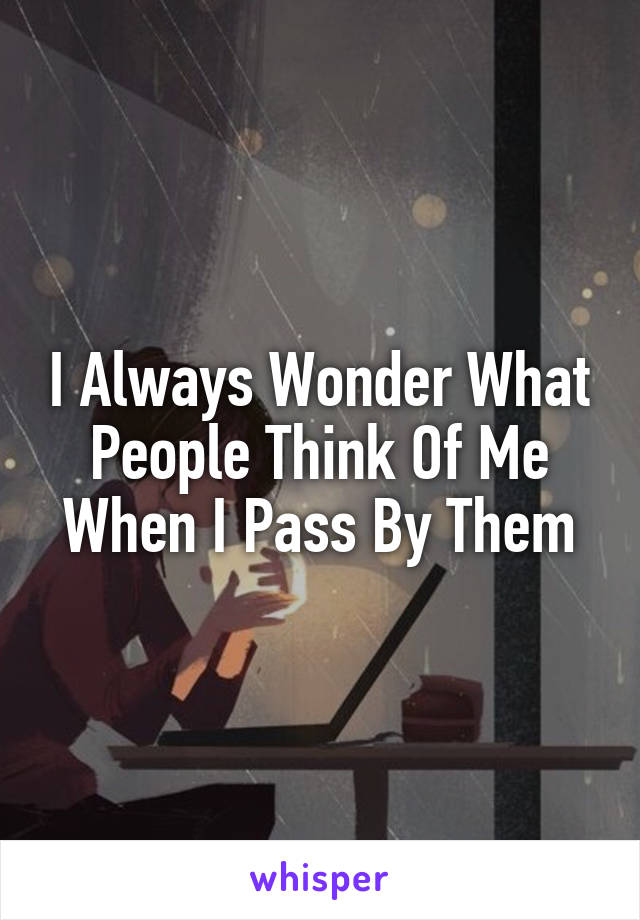 I Always Wonder What People Think Of Me When I Pass By Them