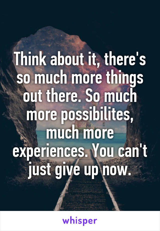 Think about it, there's so much more things out there. So much more possibilites, much more experiences. You can't just give up now.