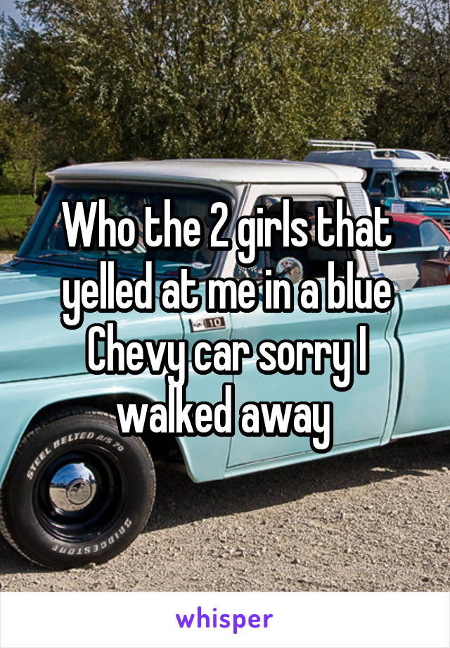 Who the 2 girls that yelled at me in a blue Chevy car sorry I walked away 