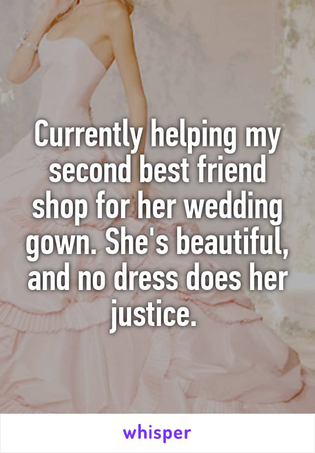 Currently helping my second best friend shop for her wedding gown. She's beautiful, and no dress does her justice. 