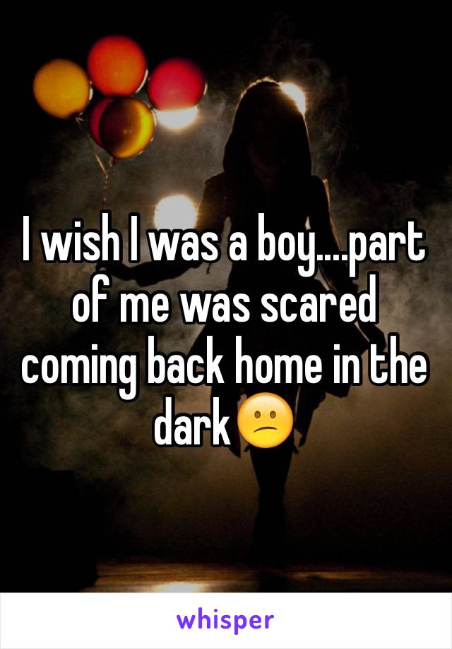 I wish I was a boy....part of me was scared coming back home in the dark😕