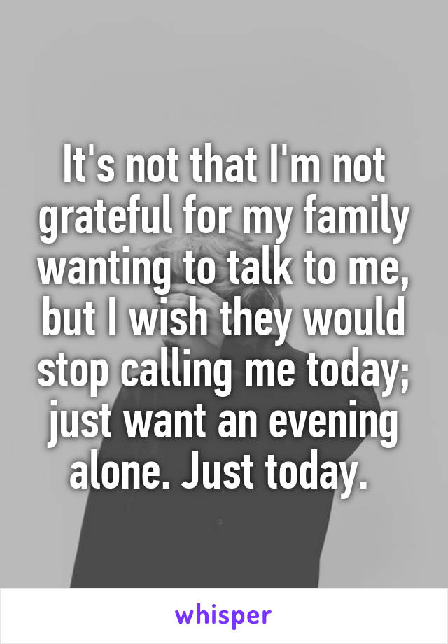 It's not that I'm not grateful for my family wanting to talk to me, but I wish they would stop calling me today; just want an evening alone. Just today. 