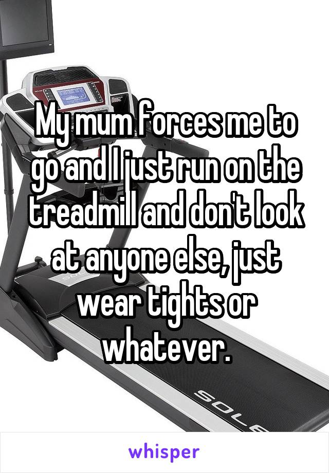 My mum forces me to go and I just run on the treadmill and don't look at anyone else, just wear tights or whatever.
