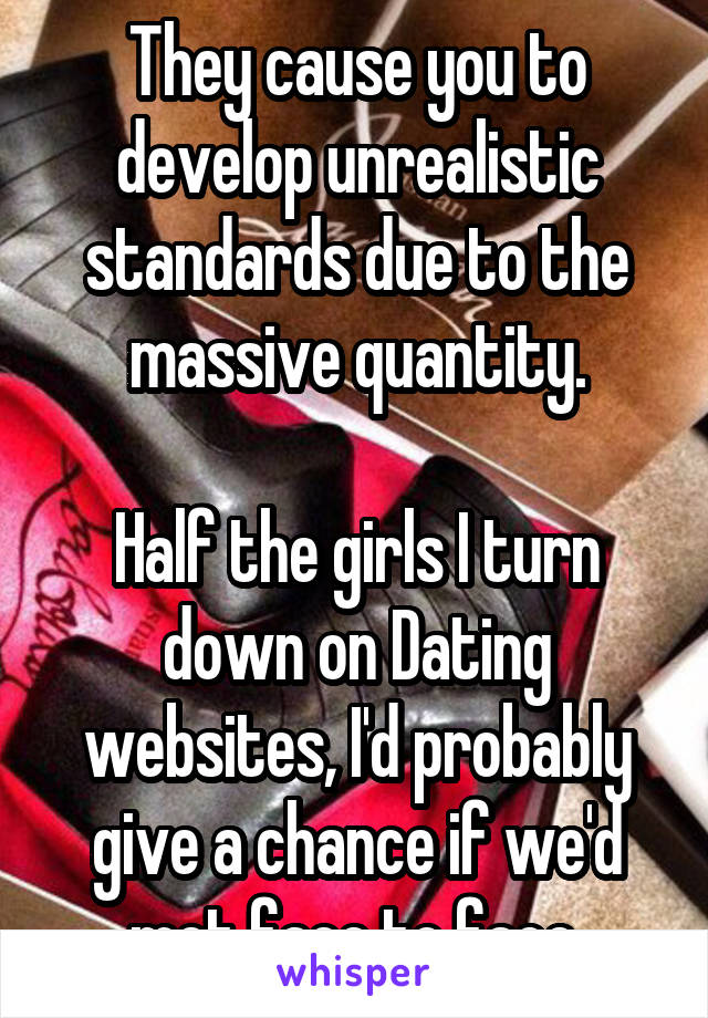 They cause you to develop unrealistic standards due to the massive quantity.

Half the girls I turn down on Dating websites, I'd probably give a chance if we'd met face to face.