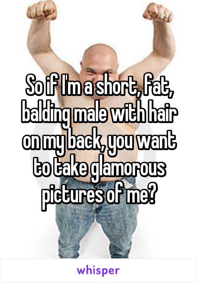 So if I'm a short, fat, balding male with hair on my back, you want to take glamorous pictures of me?