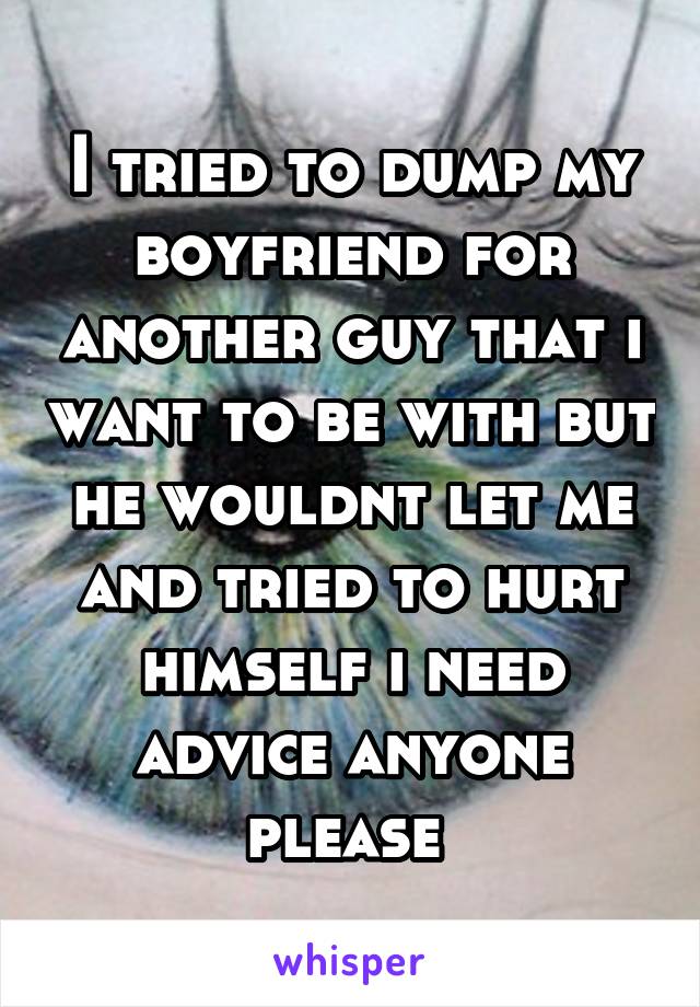 I tried to dump my boyfriend for another guy that i want to be with but he wouldnt let me and tried to hurt himself i need advice anyone please 