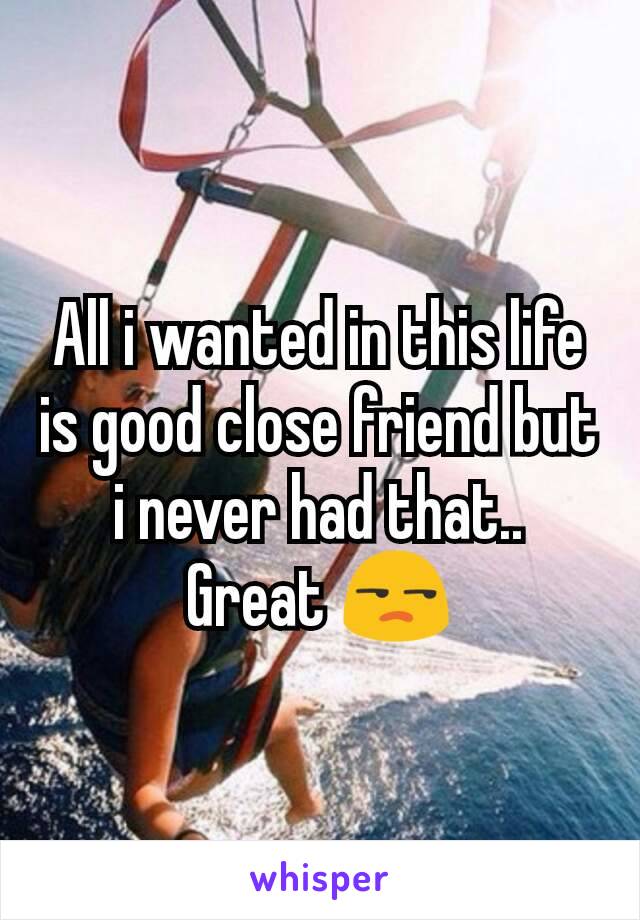All i wanted in this life is good close friend but i never had that..
Great 😒