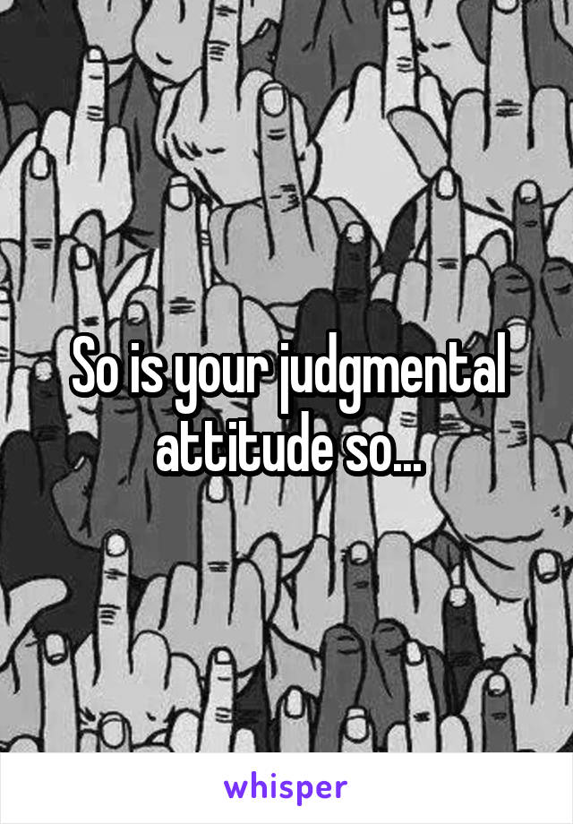 So is your judgmental attitude so...