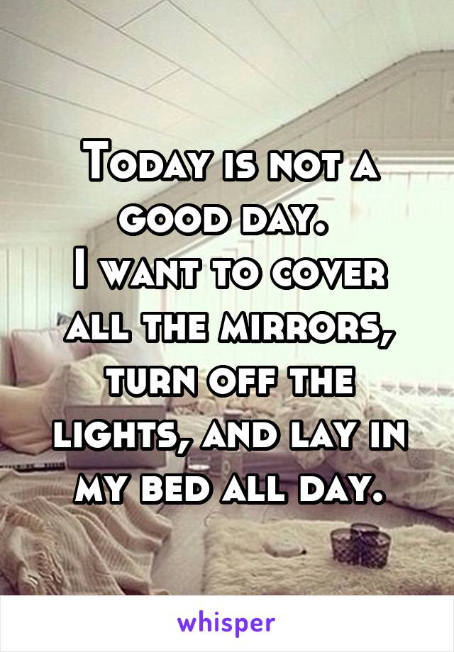 Today is not a good day. 
I want to cover all the mirrors, turn off the lights, and lay in my bed all day.
