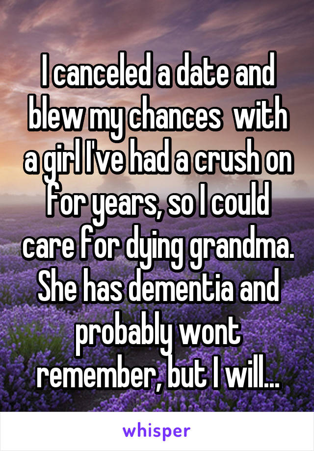 I canceled a date and blew my chances  with a girl I've had a crush on for years, so I could care for dying grandma. She has dementia and probably wont remember, but I will...
