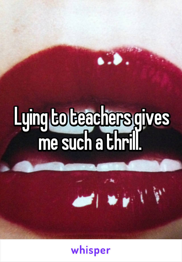 Lying to teachers gives me such a thrill. 
