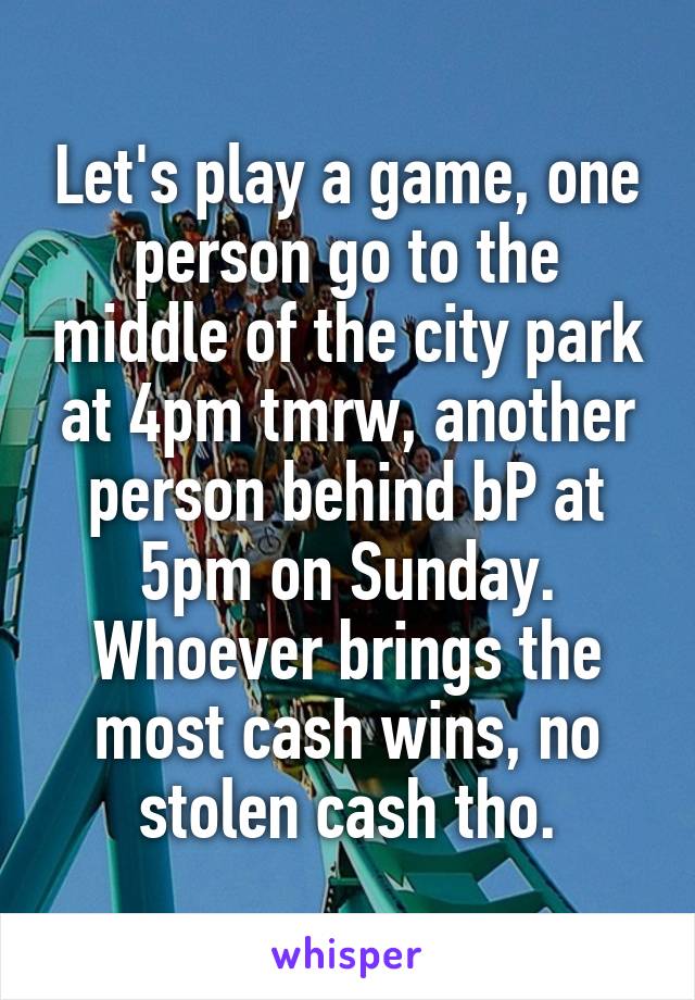 Let's play a game, one person go to the middle of the city park at 4pm tmrw, another person behind bP at 5pm on Sunday. Whoever brings the most cash wins, no stolen cash tho.