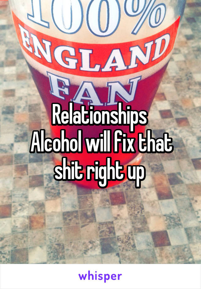 Relationships 
Alcohol will fix that shit right up 