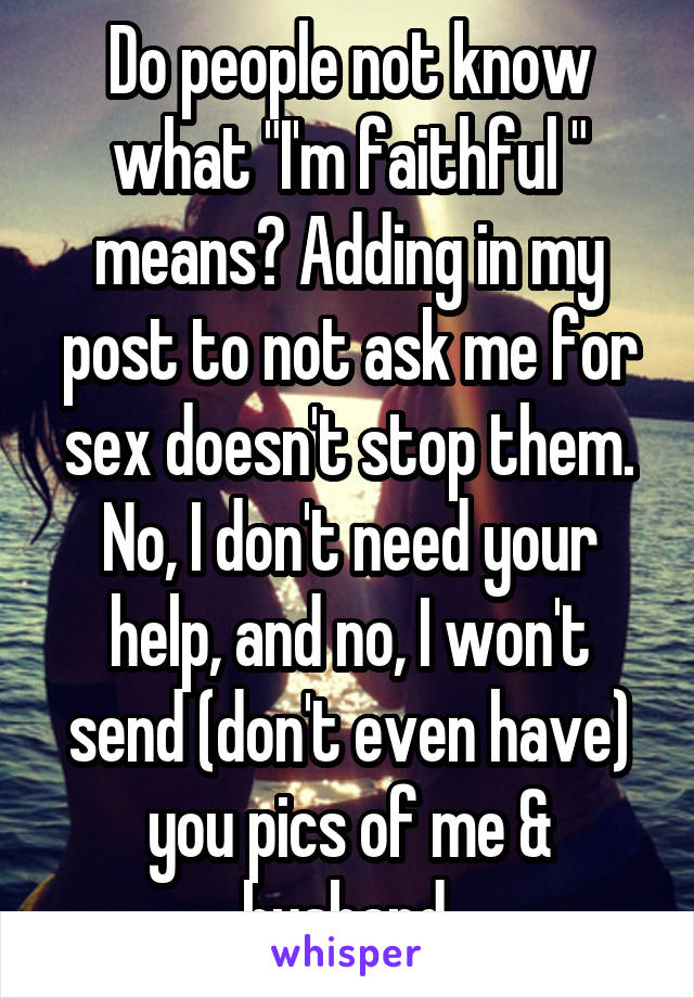 Do people not know what "I'm faithful " means? Adding in my post to not ask me for sex doesn't stop them. No, I don't need your help, and no, I won't send (don't even have) you pics of me & husband.