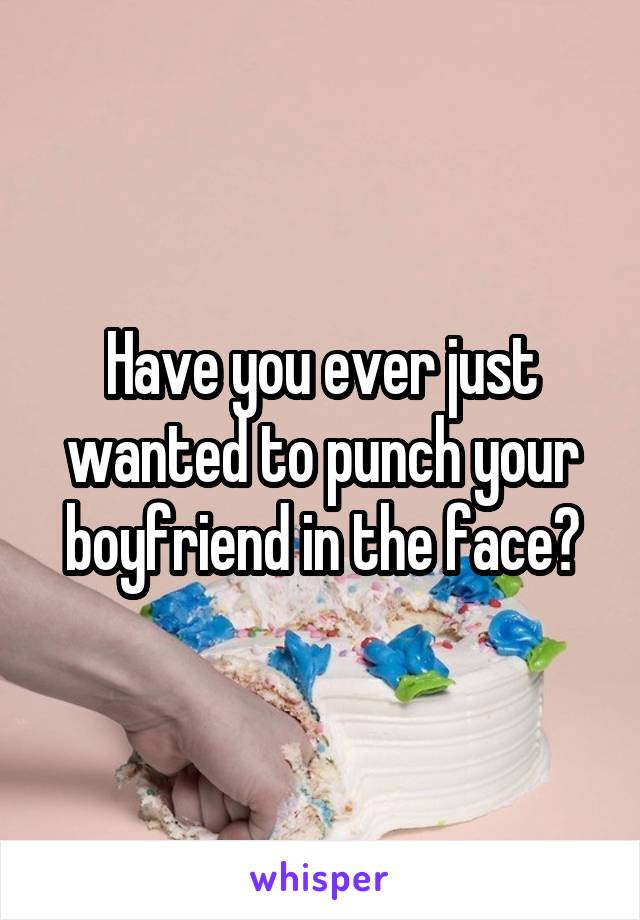 Have you ever just wanted to punch your boyfriend in the face?