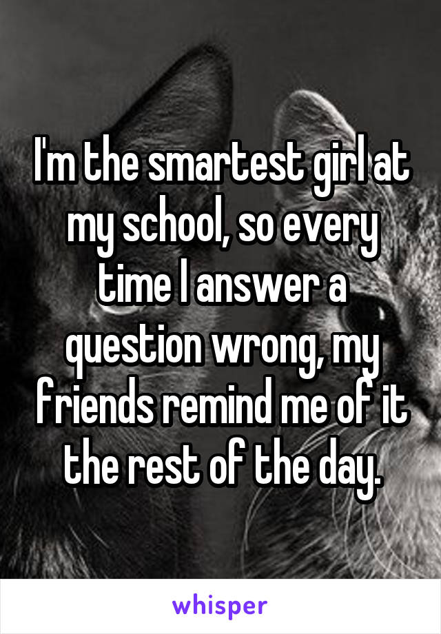 I'm the smartest girl at my school, so every time I answer a question wrong, my friends remind me of it the rest of the day.