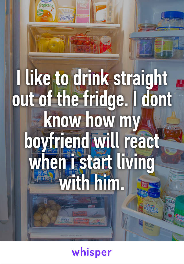 I like to drink straight out of the fridge. I dont know how my boyfriend will react when i start living with him.