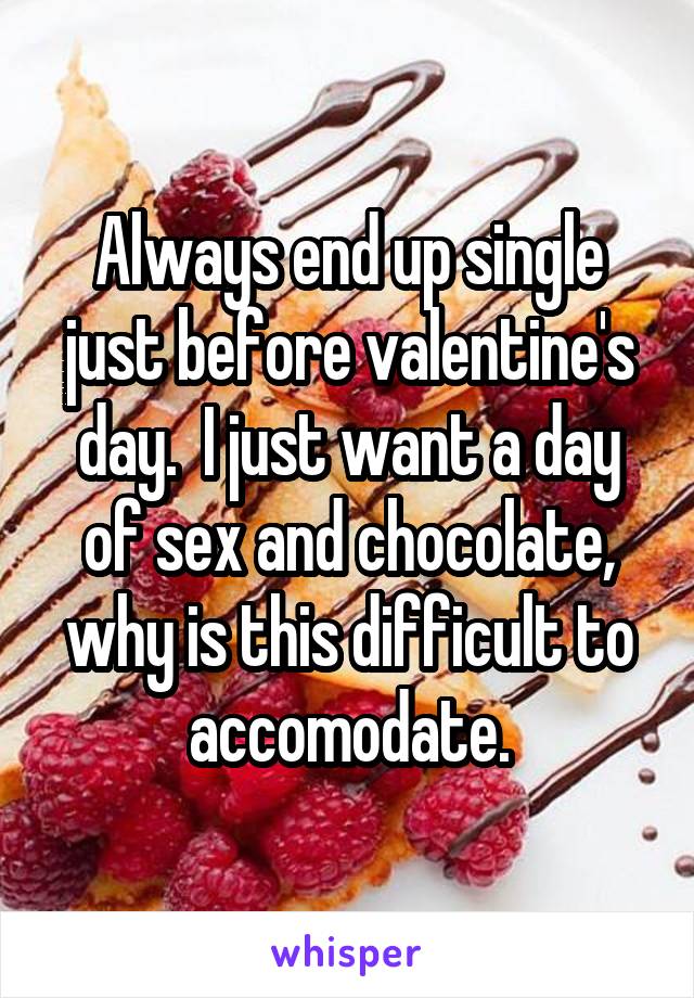 Always end up single just before valentine's day.  I just want a day of sex and chocolate, why is this difficult to accomodate.