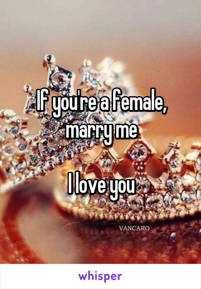 If you're a female, marry me

I love you