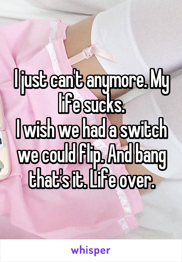 I just can't anymore. My life sucks.
I wish we had a switch we could flip. And bang that's it. Life over.