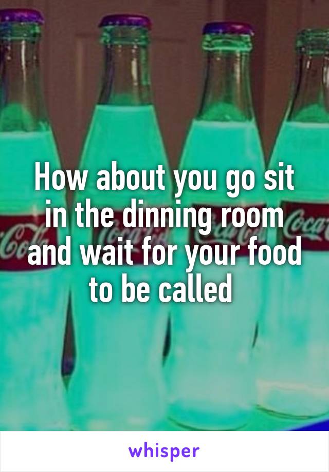 How about you go sit in the dinning room and wait for your food to be called 