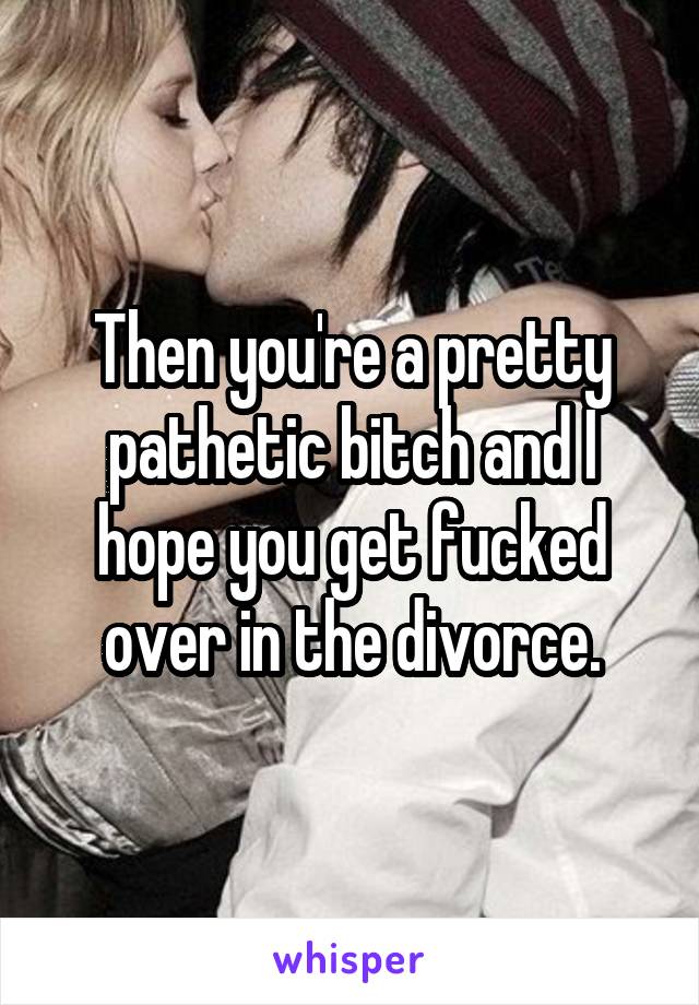 Then you're a pretty pathetic bitch and I hope you get fucked over in the divorce.