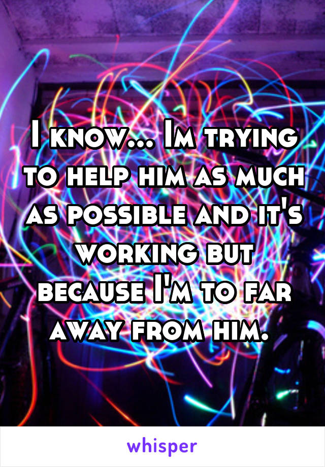 I know... Im trying to help him as much as possible and it's working but because I'm to far away from him. 