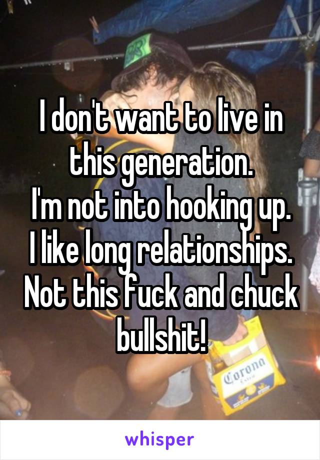 I don't want to live in this generation.
I'm not into hooking up.
I like long relationships. Not this fuck and chuck bullshit!