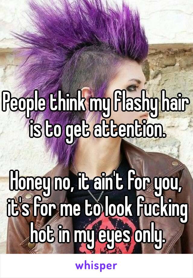 People think my flashy hair is to get attention.

Honey no, it ain't for you, it's for me to look fucking hot in my eyes only.
