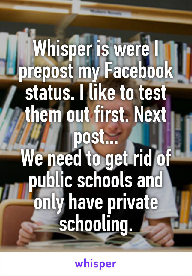 Whisper is were I prepost my Facebook status. I like to test them out first. Next post...
We need to get rid of public schools and only have private schooling.