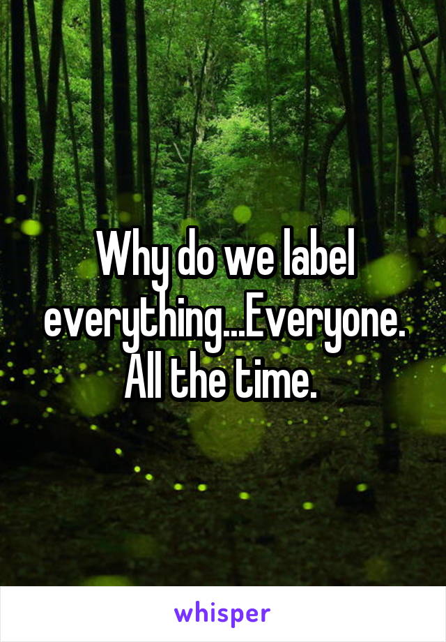 Why do we label everything...Everyone. All the time. 