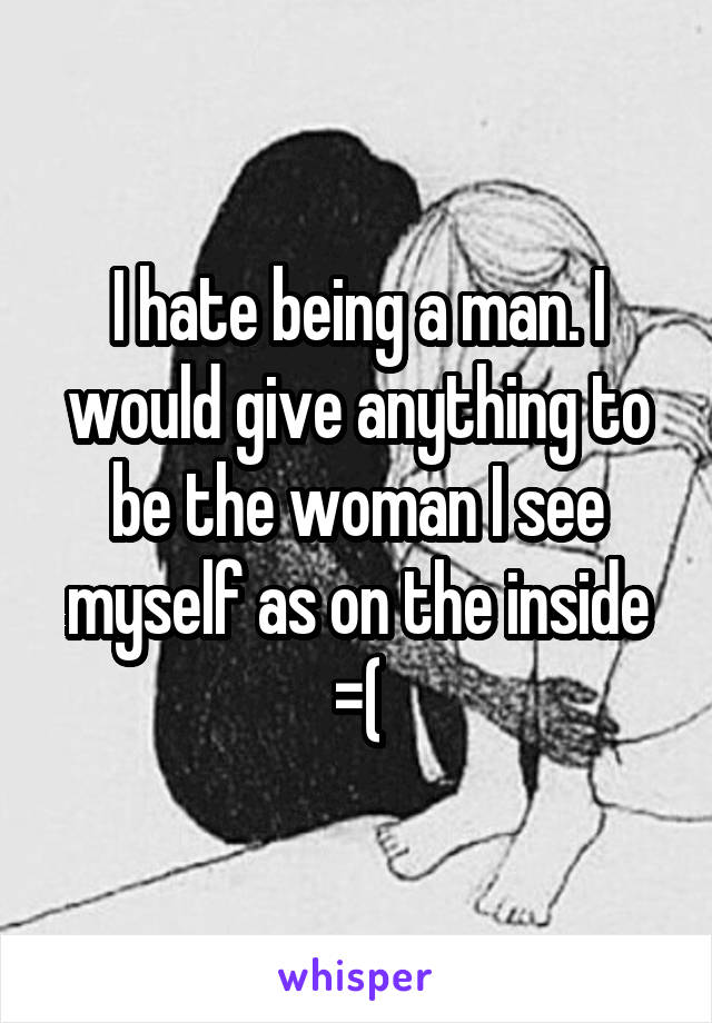 I hate being a man. I would give anything to be the woman I see myself as on the inside =(
