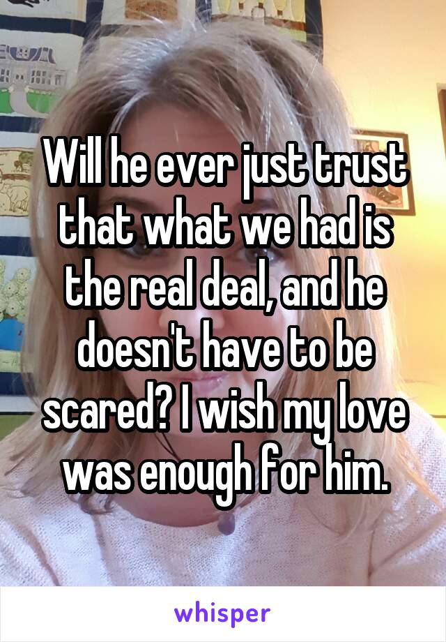 Will he ever just trust that what we had is the real deal, and he doesn't have to be scared? I wish my love was enough for him.