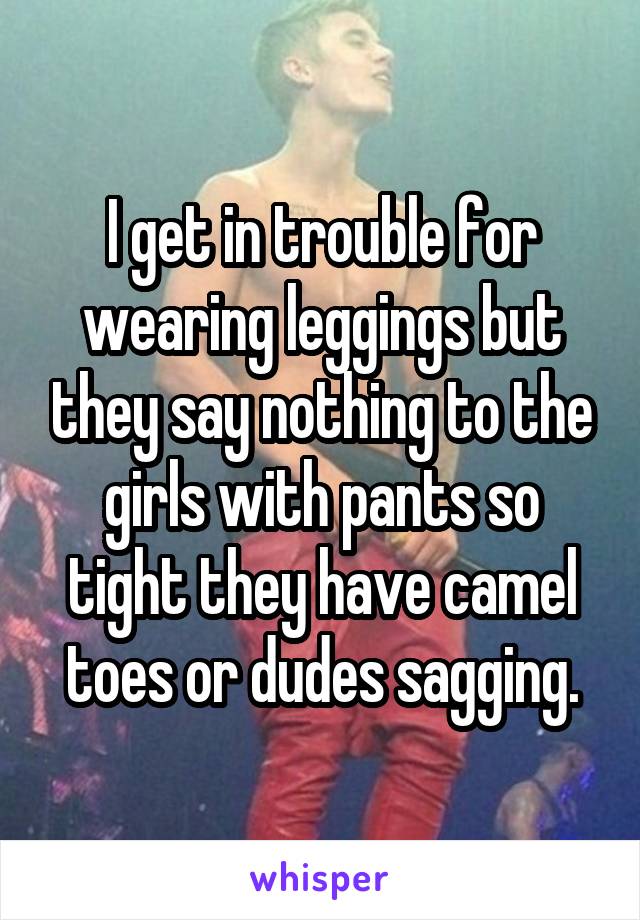 I get in trouble for wearing leggings but they say nothing to the girls with pants so tight they have camel toes or dudes sagging.