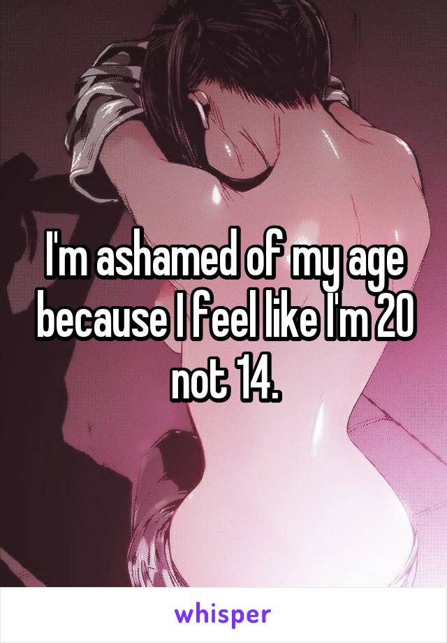I'm ashamed of my age because I feel like I'm 20 not 14.
