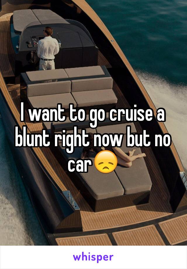 I want to go cruise a blunt right now but no car😞