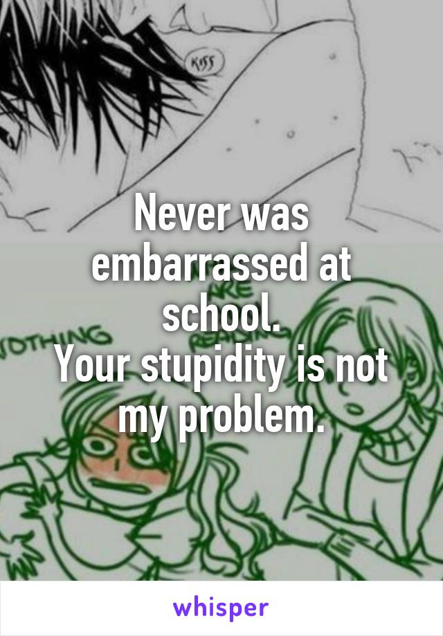 Never was embarrassed at school.
Your stupidity is not my problem.