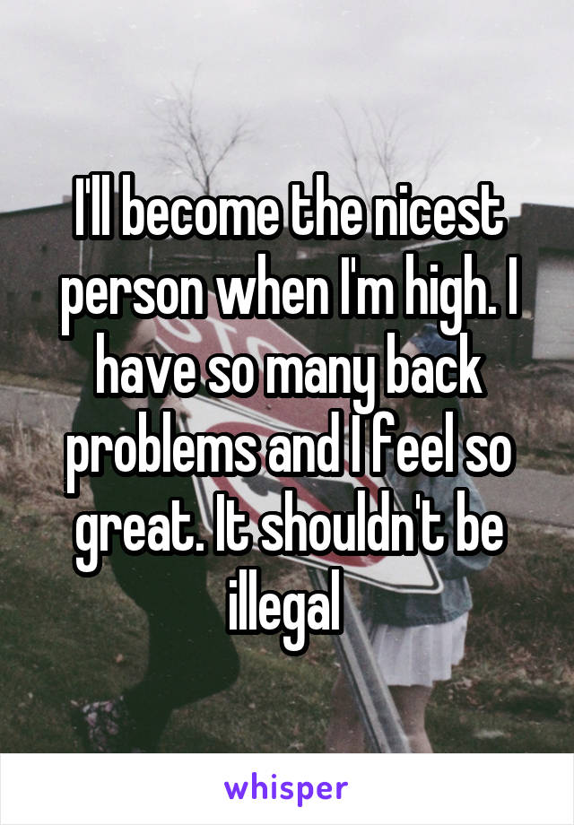 I'll become the nicest person when I'm high. I have so many back problems and I feel so great. It shouldn't be illegal 