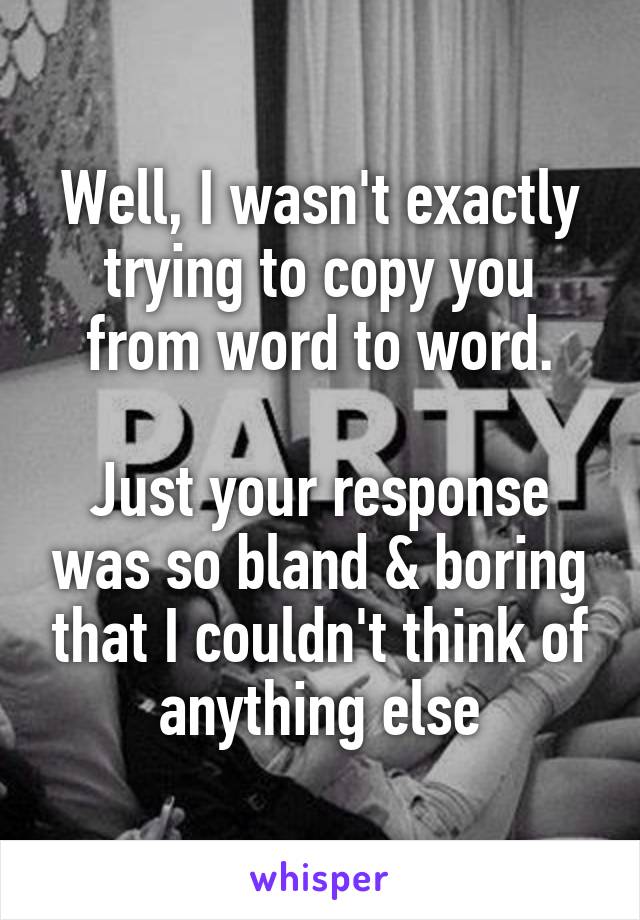 Well, I wasn't exactly trying to copy you from word to word.

Just your response was so bland & boring that I couldn't think of anything else