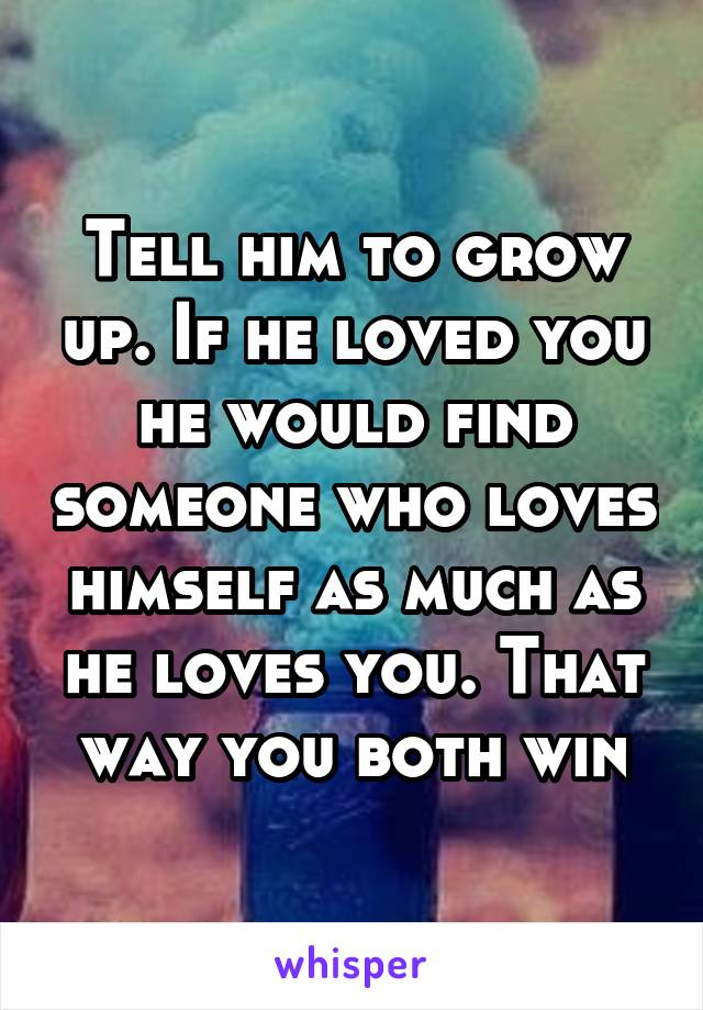 Tell him to grow up. If he loved you he would find someone who loves himself as much as he loves you. That way you both win