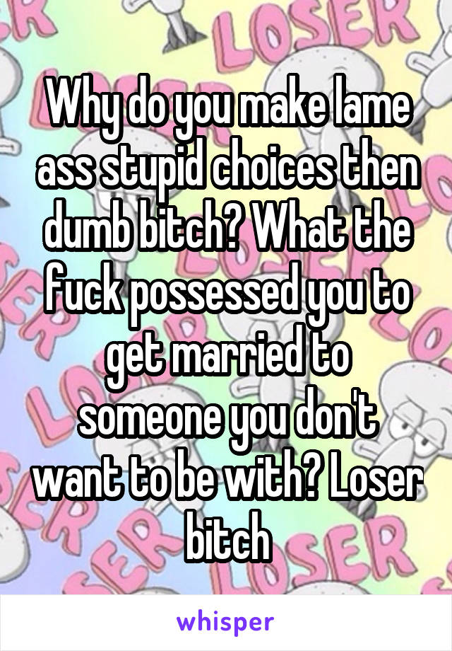 Why do you make lame ass stupid choices then dumb bitch? What the fuck possessed you to get married to someone you don't want to be with? Loser bitch