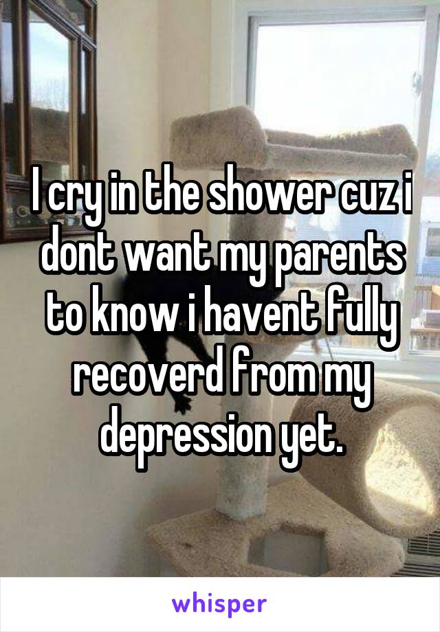 I cry in the shower cuz i dont want my parents to know i havent fully recoverd from my depression yet.
