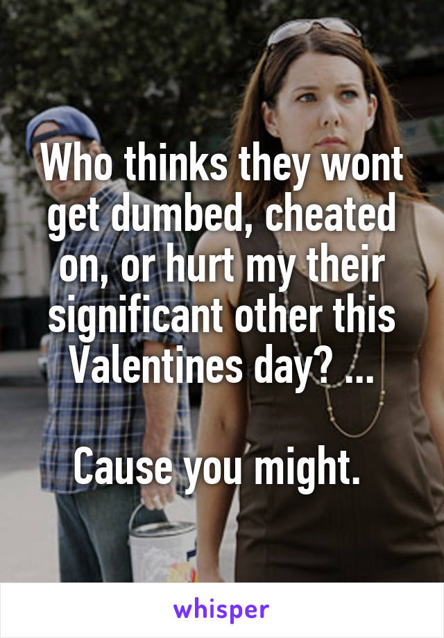 Who thinks they wont get dumbed, cheated on, or hurt my their significant other this Valentines day? ...

Cause you might. 