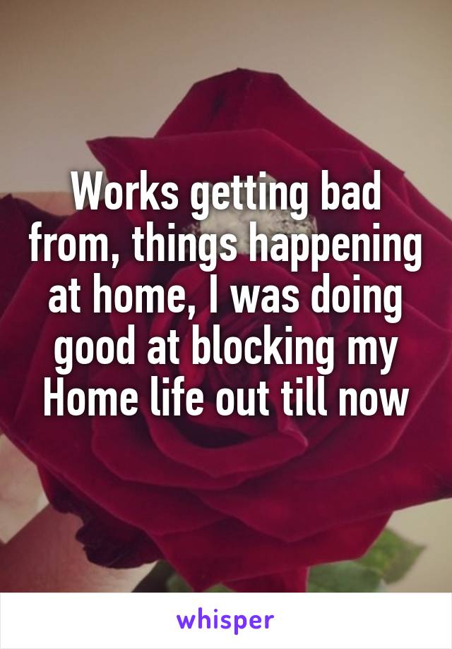 Works getting bad from, things happening at home, I was doing good at blocking my
Home life out till now 