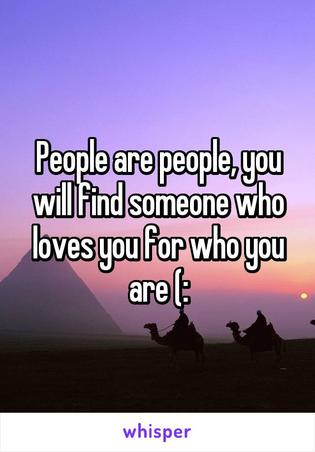 People are people, you will find someone who loves you for who you are (: